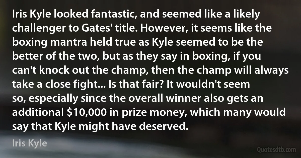 Iris Kyle looked fantastic, and seemed like a likely challenger to Gates' title. However, it seems like the boxing mantra held true as Kyle seemed to be the better of the two, but as they say in boxing, if you can't knock out the champ, then the champ will always take a close fight... Is that fair? It wouldn't seem so, especially since the overall winner also gets an additional $10,000 in prize money, which many would say that Kyle might have deserved. (Iris Kyle)