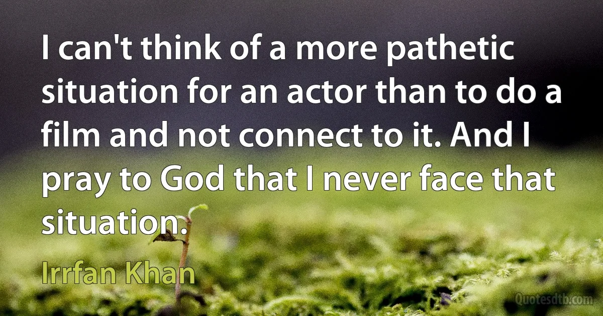 I can't think of a more pathetic situation for an actor than to do a film and not connect to it. And I pray to God that I never face that situation. (Irrfan Khan)