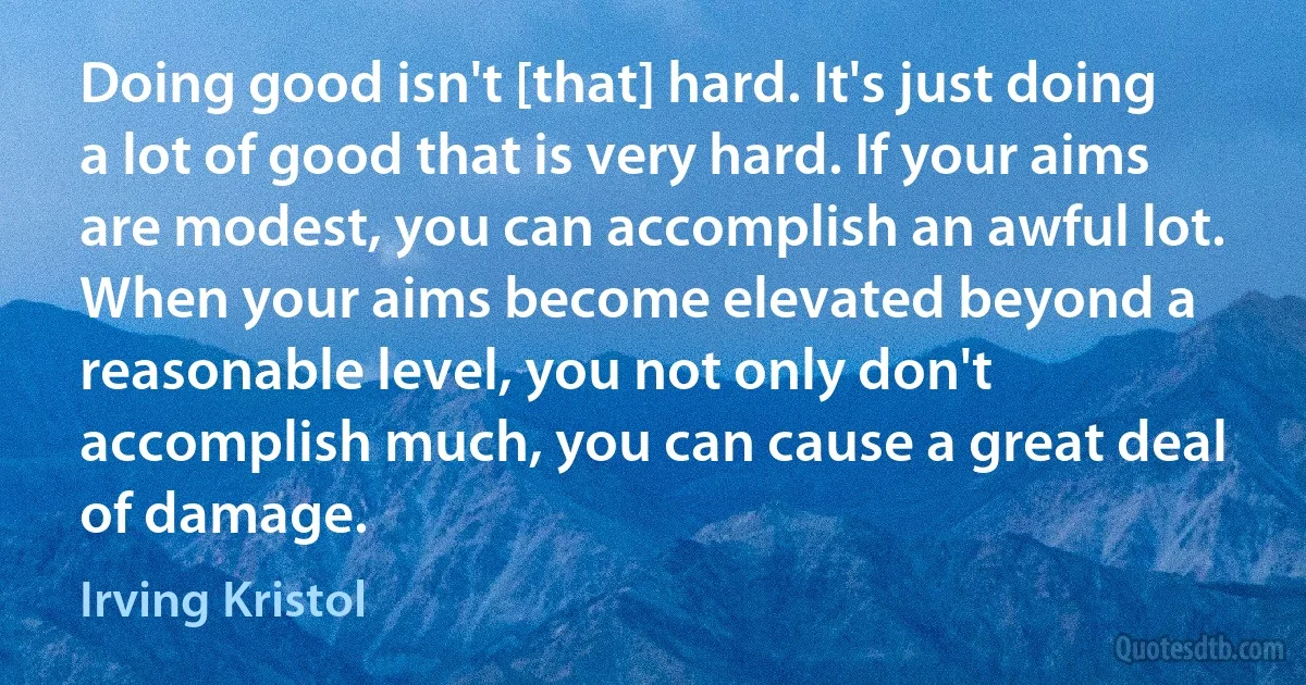 Doing good isn't [that] hard. It's just doing a lot of good that is very hard. If your aims are modest, you can accomplish an awful lot. When your aims become elevated beyond a reasonable level, you not only don't accomplish much, you can cause a great deal of damage. (Irving Kristol)