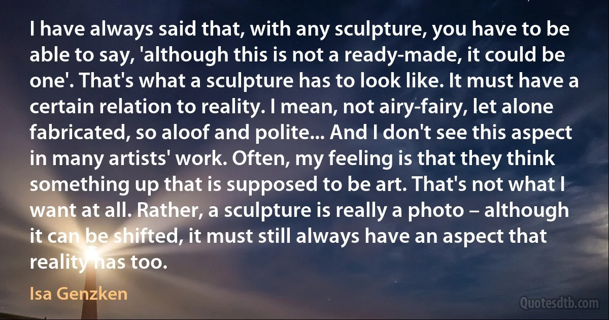 I have always said that, with any sculpture, you have to be able to say, 'although this is not a ready-made, it could be one'. That's what a sculpture has to look like. It must have a certain relation to reality. I mean, not airy-fairy, let alone fabricated, so aloof and polite... And I don't see this aspect in many artists' work. Often, my feeling is that they think something up that is supposed to be art. That's not what I want at all. Rather, a sculpture is really a photo – although it can be shifted, it must still always have an aspect that reality has too. (Isa Genzken)