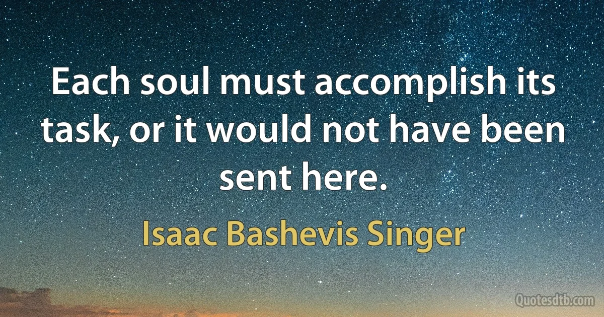 Each soul must accomplish its task, or it would not have been sent here. (Isaac Bashevis Singer)