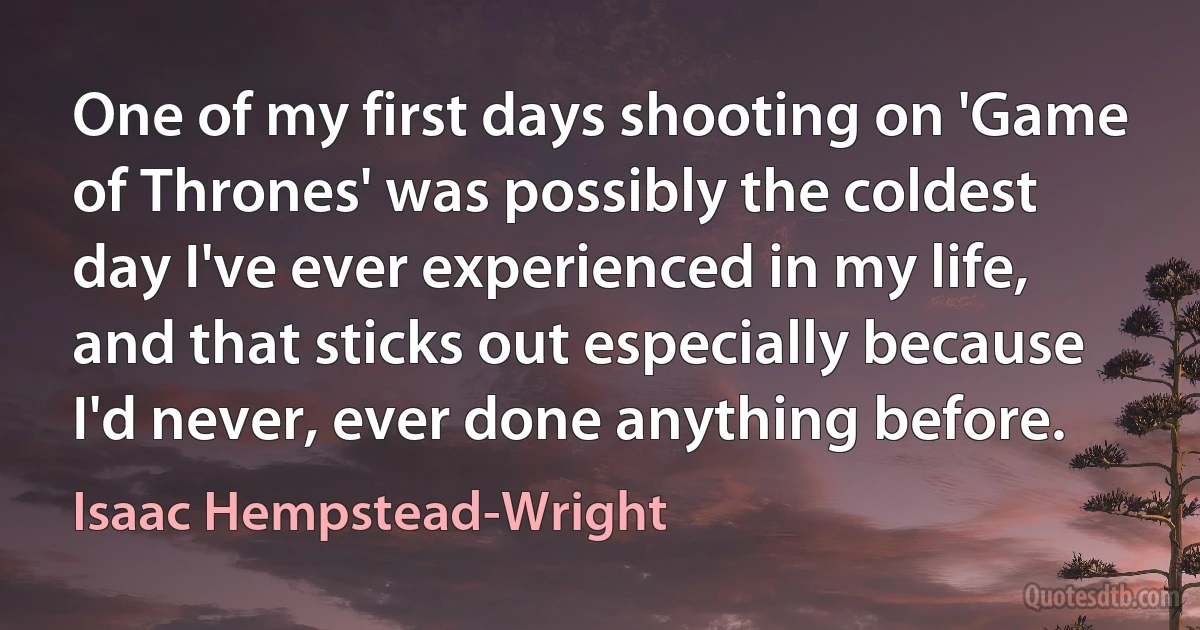 One of my first days shooting on 'Game of Thrones' was possibly the coldest day I've ever experienced in my life, and that sticks out especially because I'd never, ever done anything before. (Isaac Hempstead-Wright)