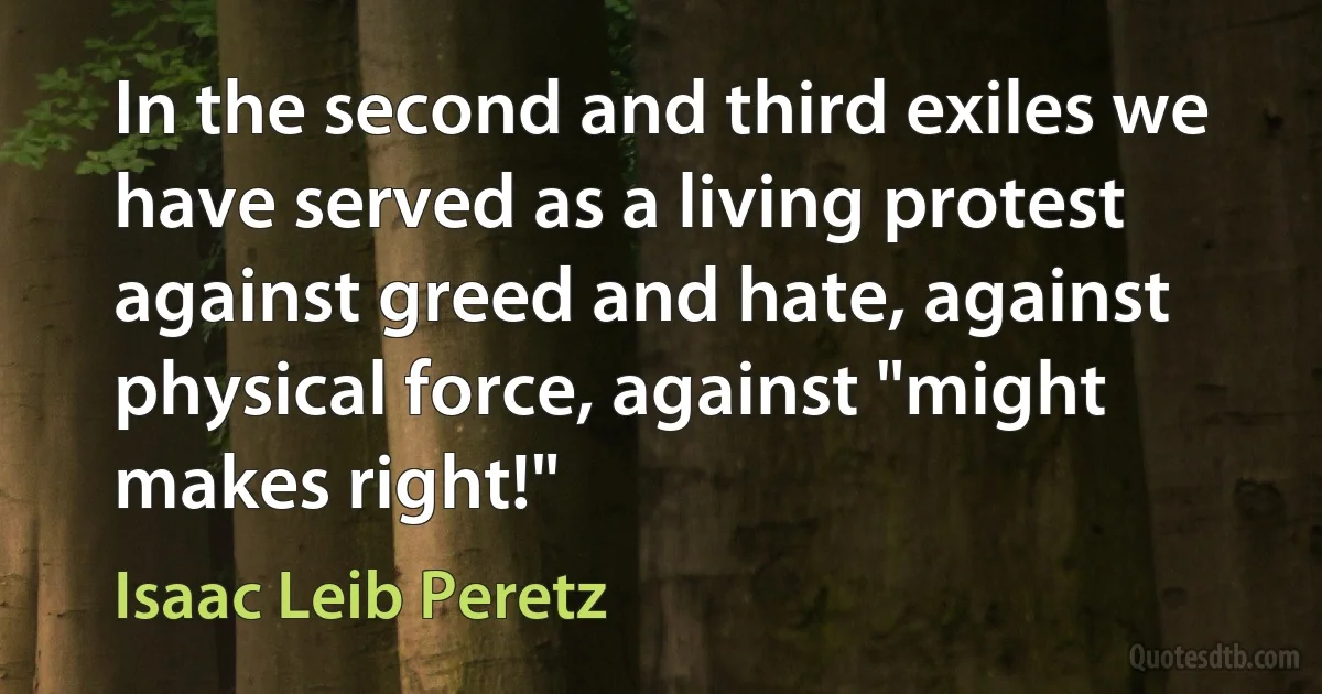 In the second and third exiles we have served as a living protest against greed and hate, against physical force, against "might makes right!" (Isaac Leib Peretz)