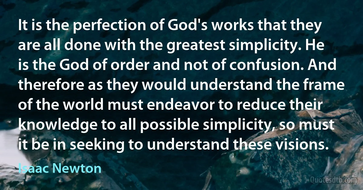 It is the perfection of God's works that they are all done with the greatest simplicity. He is the God of order and not of confusion. And therefore as they would understand the frame of the world must endeavor to reduce their knowledge to all possible simplicity, so must it be in seeking to understand these visions. (Isaac Newton)