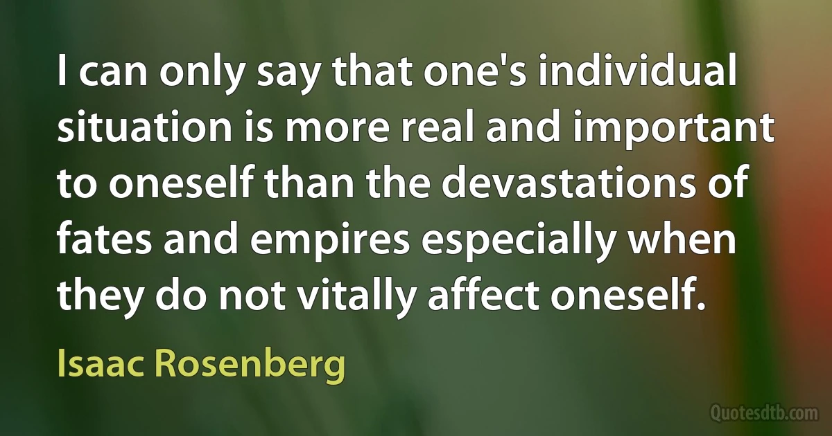 I can only say that one's individual situation is more real and important to oneself than the devastations of fates and empires especially when they do not vitally affect oneself. (Isaac Rosenberg)