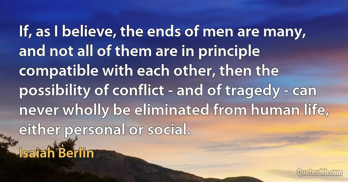 If, as I believe, the ends of men are many, and not all of them are in principle compatible with each other, then the possibility of conflict - and of tragedy - can never wholly be eliminated from human life, either personal or social. (Isaiah Berlin)