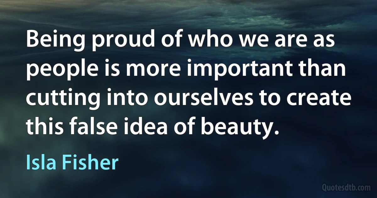 Being proud of who we are as people is more important than cutting into ourselves to create this false idea of beauty. (Isla Fisher)