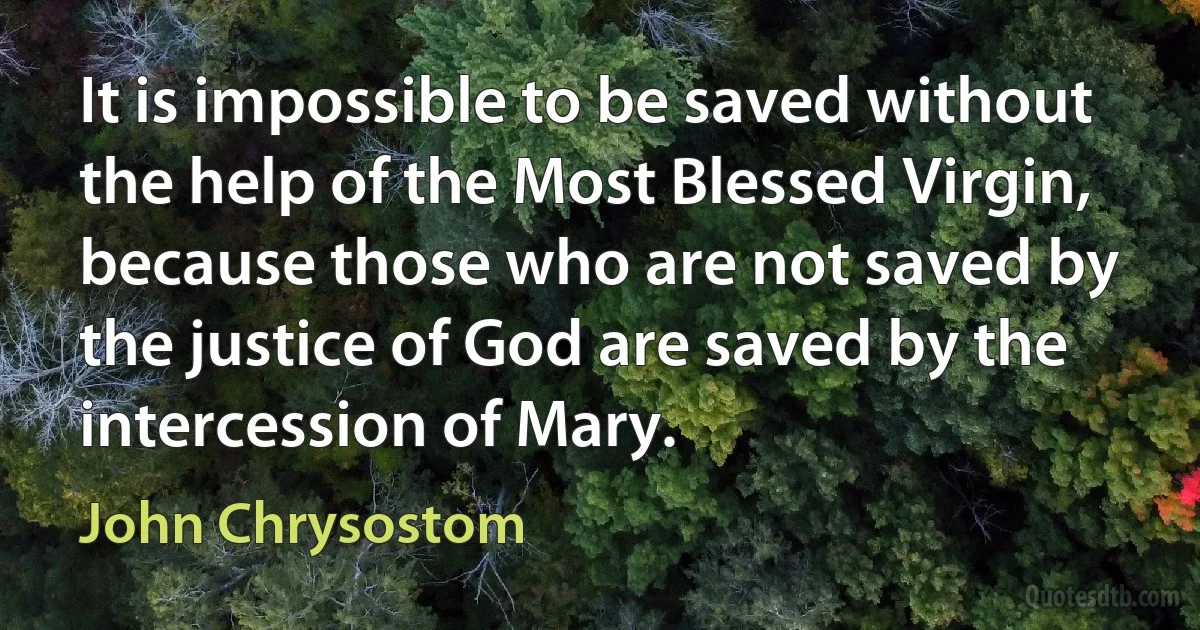 It is impossible to be saved without the help of the Most Blessed Virgin, because those who are not saved by the justice of God are saved by the intercession of Mary. (John Chrysostom)