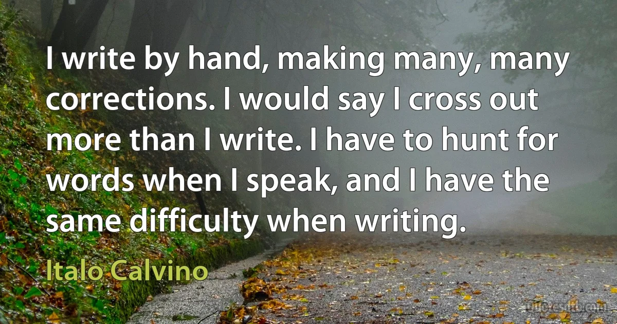 I write by hand, making many, many corrections. I would say I cross out more than I write. I have to hunt for words when I speak, and I have the same difficulty when writing. (Italo Calvino)