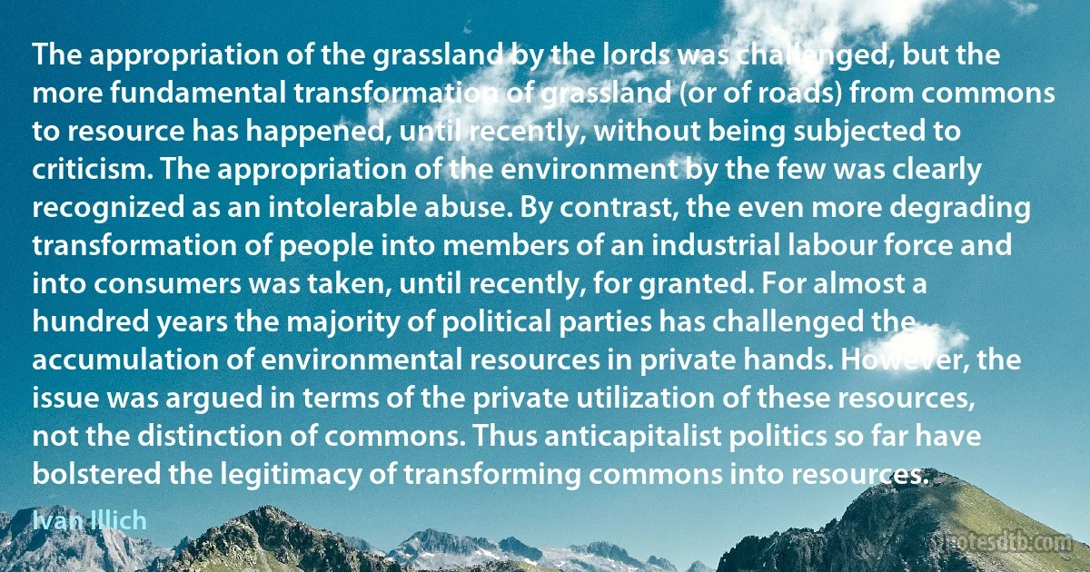 The appropriation of the grassland by the lords was challenged, but the more fundamental transformation of grassland (or of roads) from commons to resource has happened, until recently, without being subjected to criticism. The appropriation of the environment by the few was clearly recognized as an intolerable abuse. By contrast, the even more degrading transformation of people into members of an industrial labour force and into consumers was taken, until recently, for granted. For almost a hundred years the majority of political parties has challenged the accumulation of environmental resources in private hands. However, the issue was argued in terms of the private utilization of these resources, not the distinction of commons. Thus anticapitalist politics so far have bolstered the legitimacy of transforming commons into resources. (Ivan Illich)