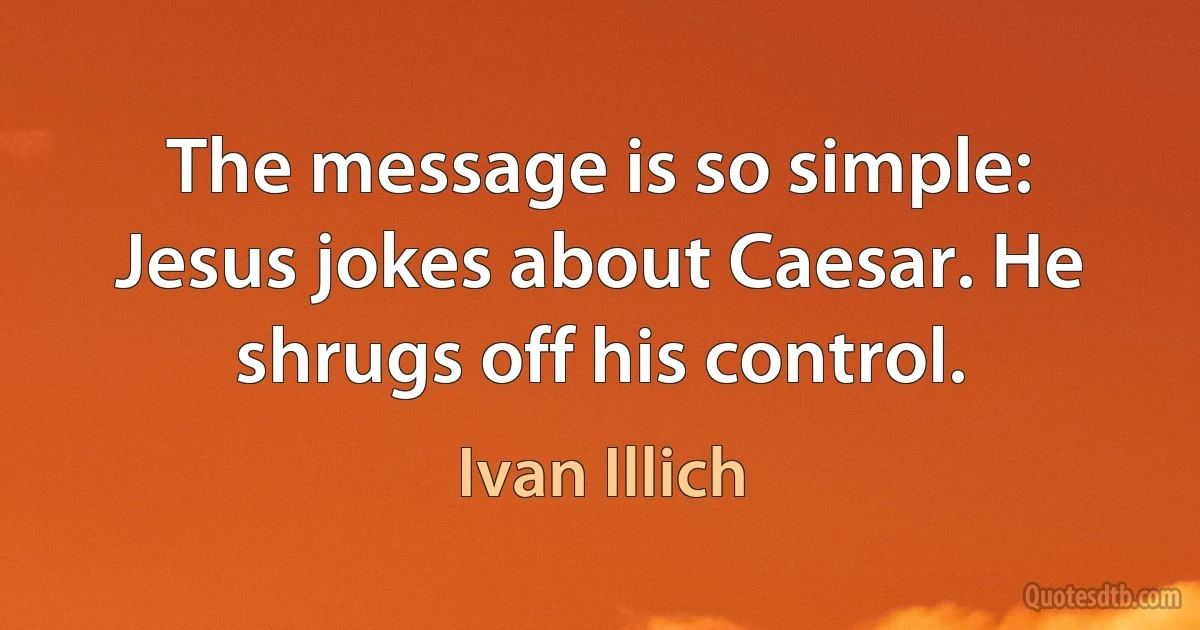 The message is so simple: Jesus jokes about Caesar. He shrugs off his control. (Ivan Illich)