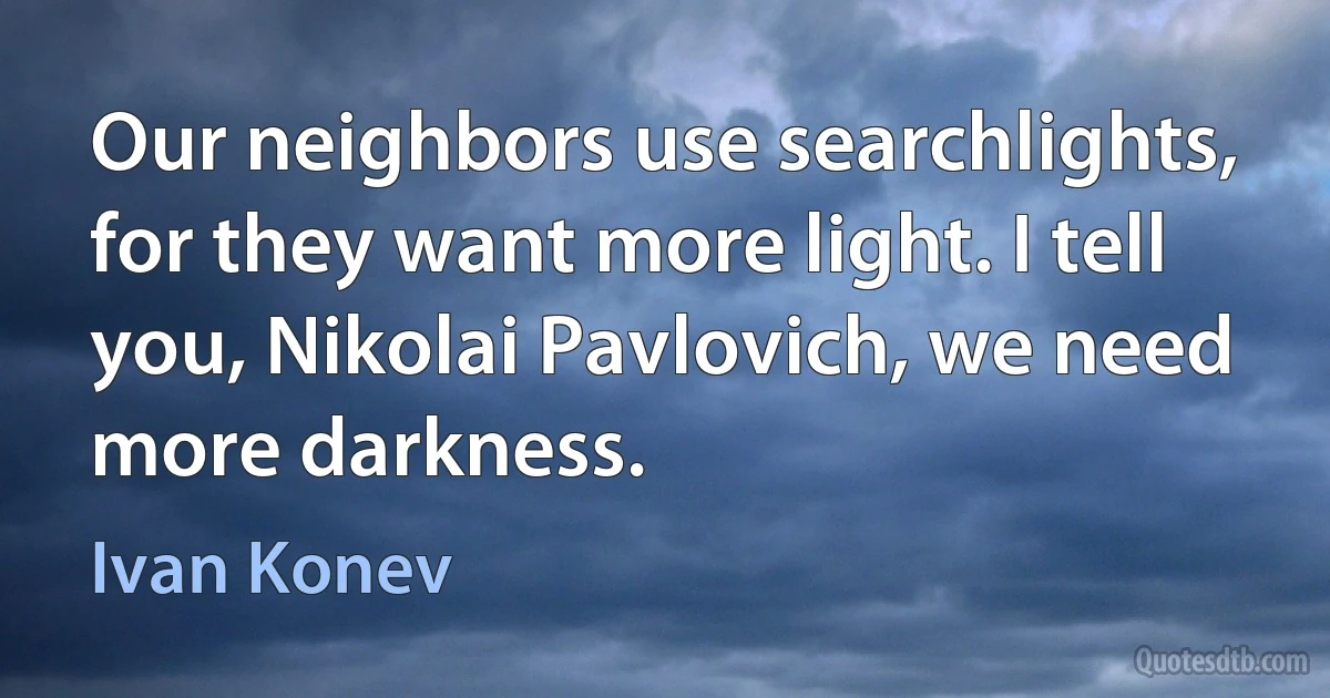 Our neighbors use searchlights, for they want more light. I tell you, Nikolai Pavlovich, we need more darkness. (Ivan Konev)