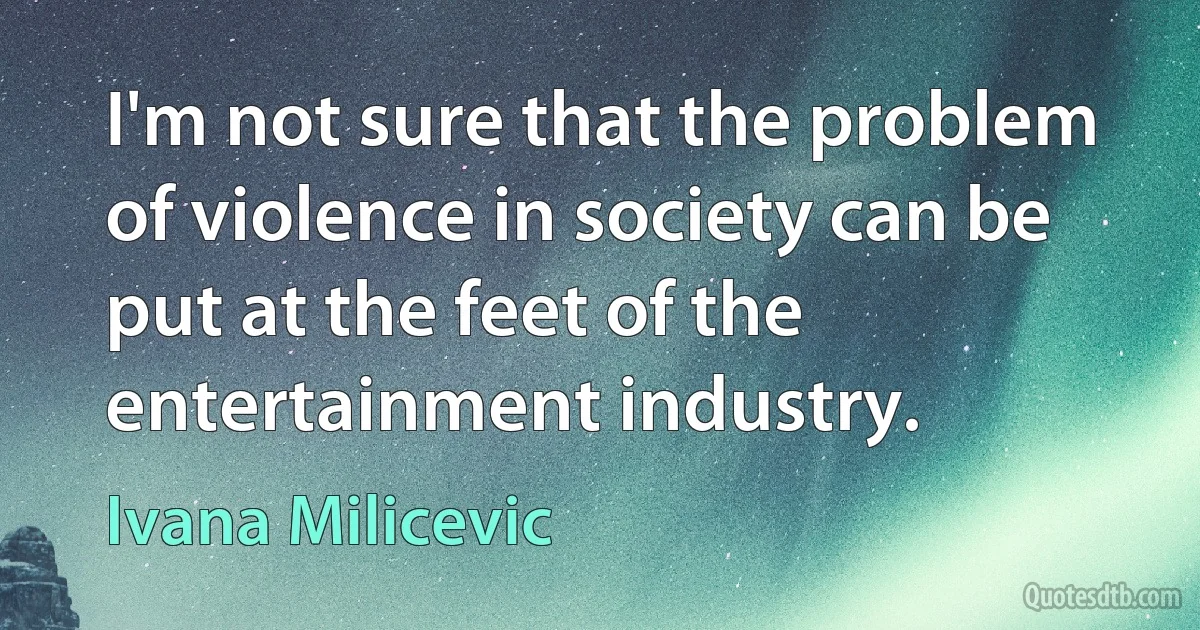 I'm not sure that the problem of violence in society can be put at the feet of the entertainment industry. (Ivana Milicevic)