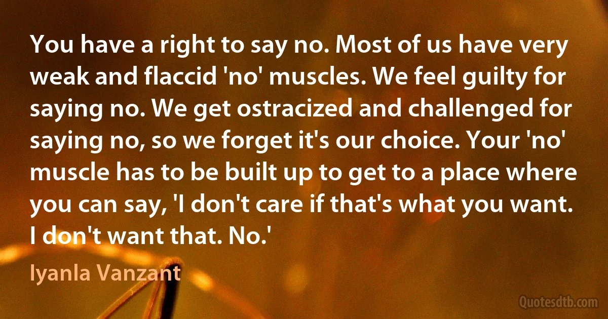 You have a right to say no. Most of us have very weak and flaccid 'no' muscles. We feel guilty for saying no. We get ostracized and challenged for saying no, so we forget it's our choice. Your 'no' muscle has to be built up to get to a place where you can say, 'I don't care if that's what you want. I don't want that. No.' (Iyanla Vanzant)