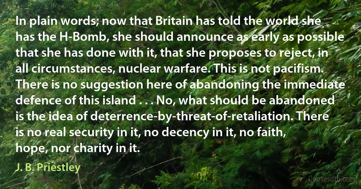 In plain words; now that Britain has told the world she has the H-Bomb, she should announce as early as possible that she has done with it, that she proposes to reject, in all circumstances, nuclear warfare. This is not pacifism. There is no suggestion here of abandoning the immediate defence of this island . . . No, what should be abandoned is the idea of deterrence-by-threat-of-retaliation. There is no real security in it, no decency in it, no faith, hope, nor charity in it. (J. B. Priestley)