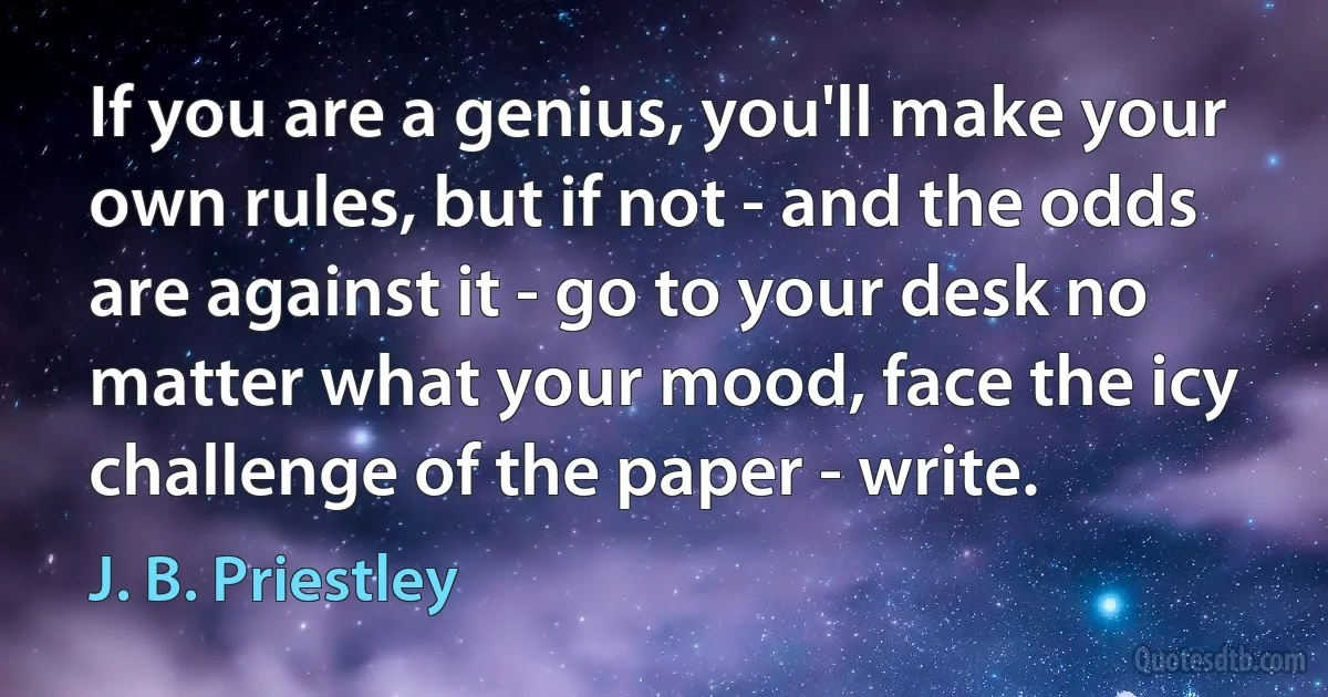 If you are a genius, you'll make your own rules, but if not - and the odds are against it - go to your desk no matter what your mood, face the icy challenge of the paper - write. (J. B. Priestley)