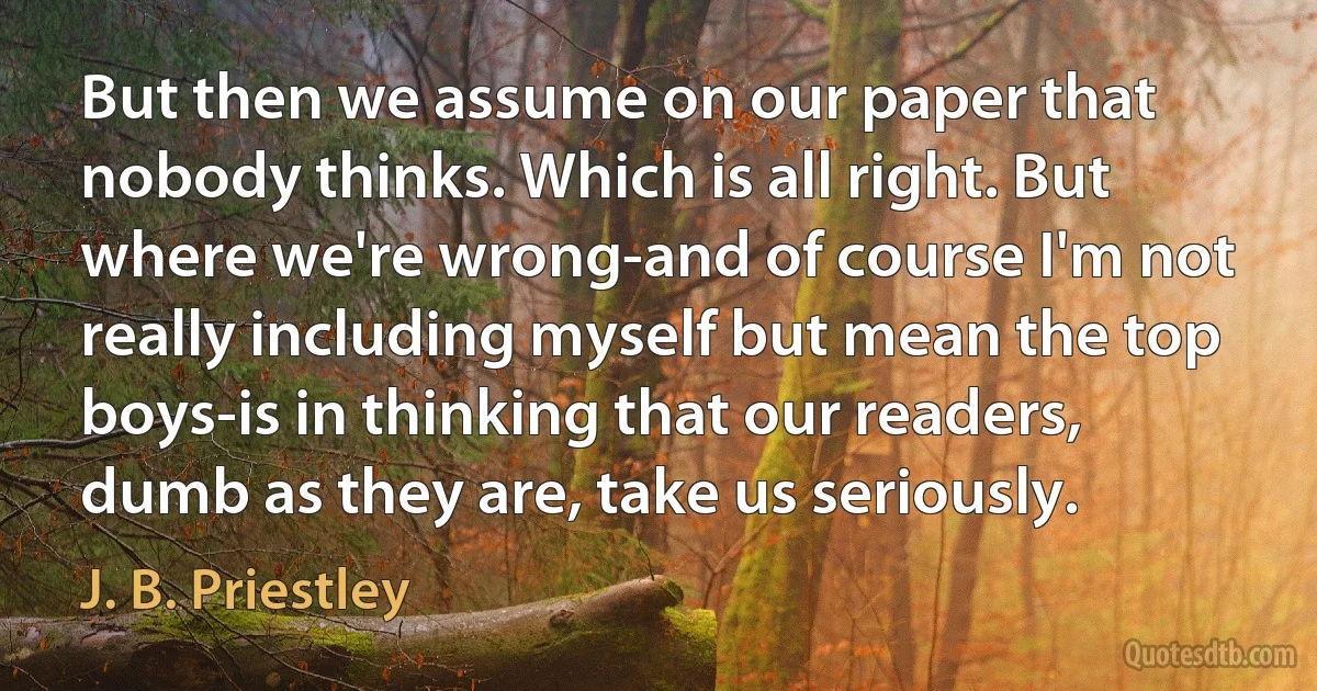 But then we assume on our paper that nobody thinks. Which is all right. But where we're wrong-and of course I'm not really including myself but mean the top boys-is in thinking that our readers, dumb as they are, take us seriously. (J. B. Priestley)