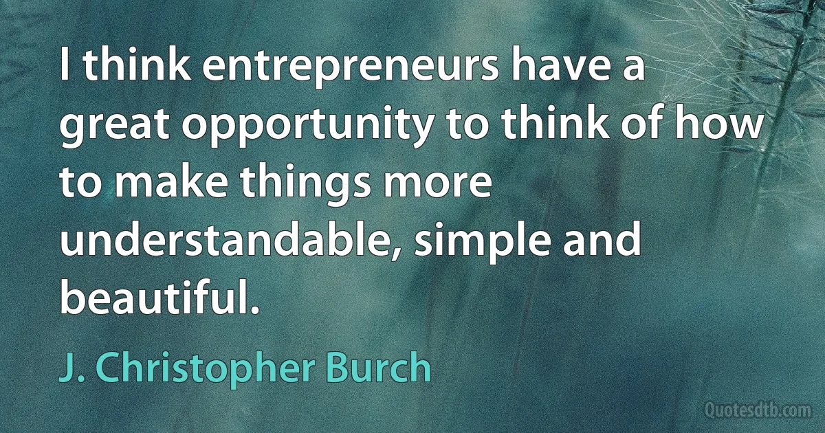 I think entrepreneurs have a great opportunity to think of how to make things more understandable, simple and beautiful. (J. Christopher Burch)