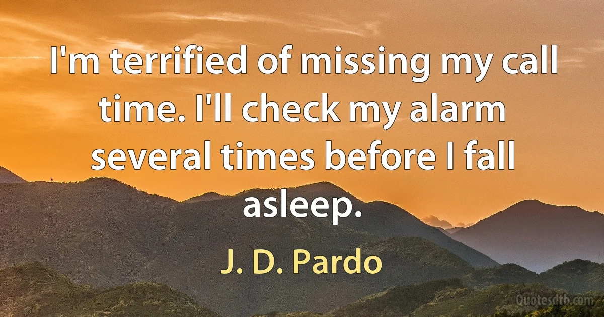 I'm terrified of missing my call time. I'll check my alarm several times before I fall asleep. (J. D. Pardo)