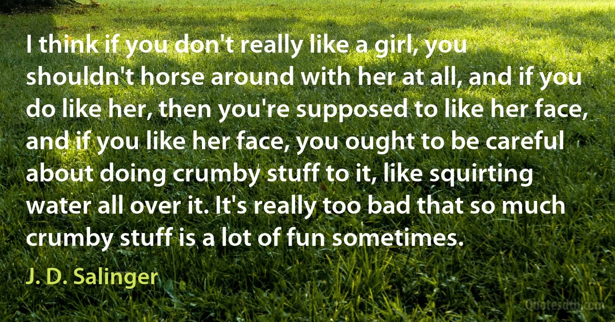 I think if you don't really like a girl, you shouldn't horse around with her at all, and if you do like her, then you're supposed to like her face, and if you like her face, you ought to be careful about doing crumby stuff to it, like squirting water all over it. It's really too bad that so much crumby stuff is a lot of fun sometimes. (J. D. Salinger)