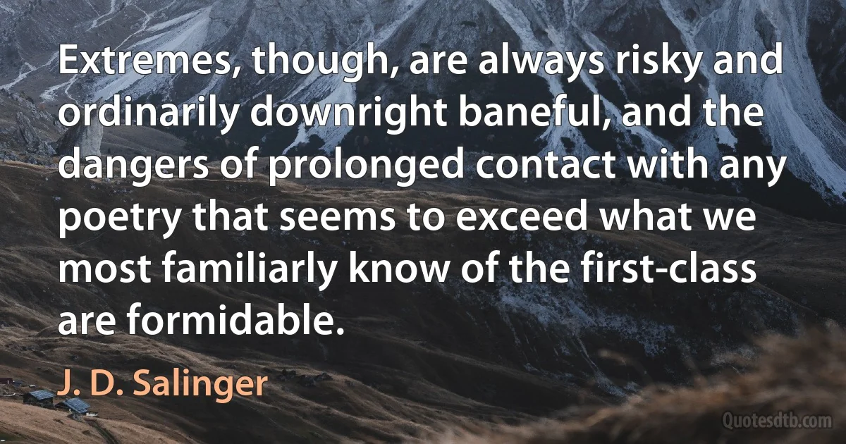 Extremes, though, are always risky and ordinarily downright baneful, and the dangers of prolonged contact with any poetry that seems to exceed what we most familiarly know of the first-class are formidable. (J. D. Salinger)