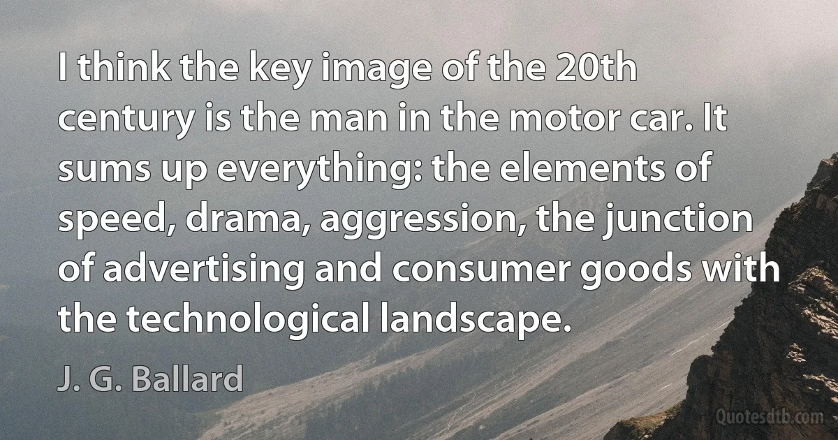 I think the key image of the 20th century is the man in the motor car. It sums up everything: the elements of speed, drama, aggression, the junction of advertising and consumer goods with the technological landscape. (J. G. Ballard)