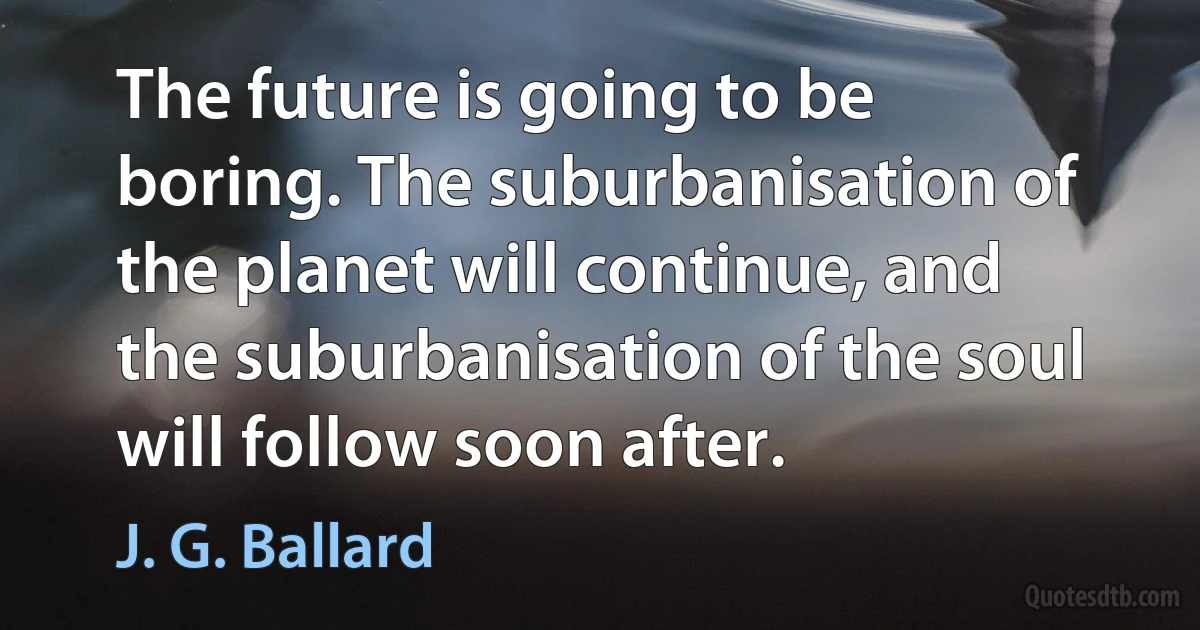 The future is going to be boring. The suburbanisation of the planet will continue, and the suburbanisation of the soul will follow soon after. (J. G. Ballard)