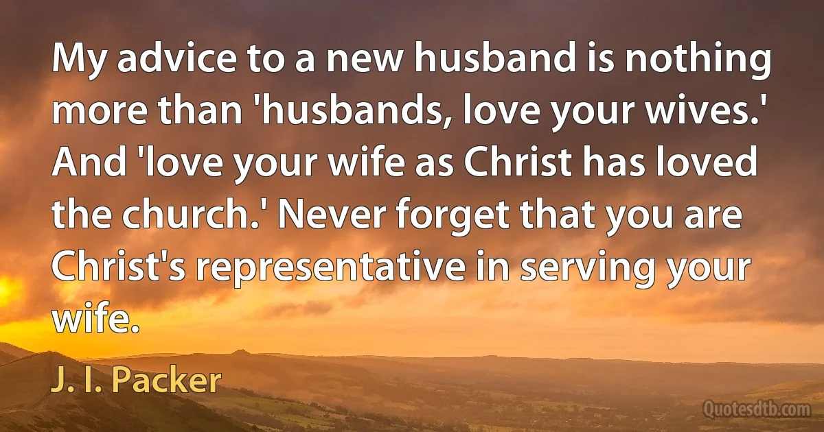 My advice to a new husband is nothing more than 'husbands, love your wives.' And 'love your wife as Christ has loved the church.' Never forget that you are Christ's representative in serving your wife. (J. I. Packer)