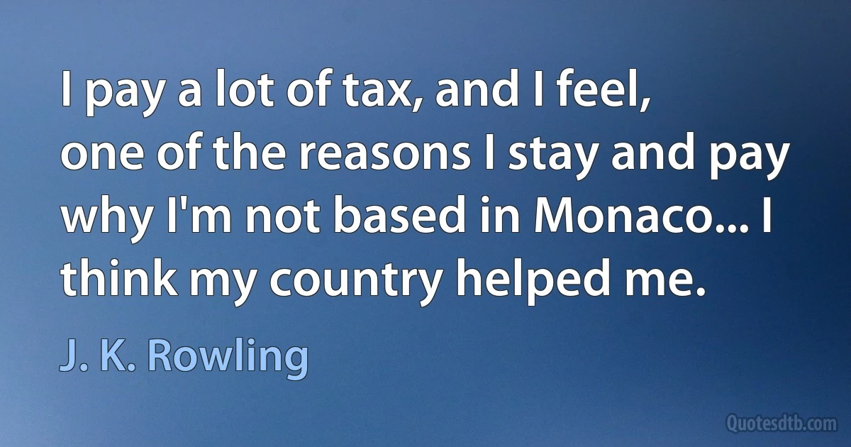 I pay a lot of tax, and I feel, one of the reasons I stay and pay why I'm not based in Monaco... I think my country helped me. (J. K. Rowling)