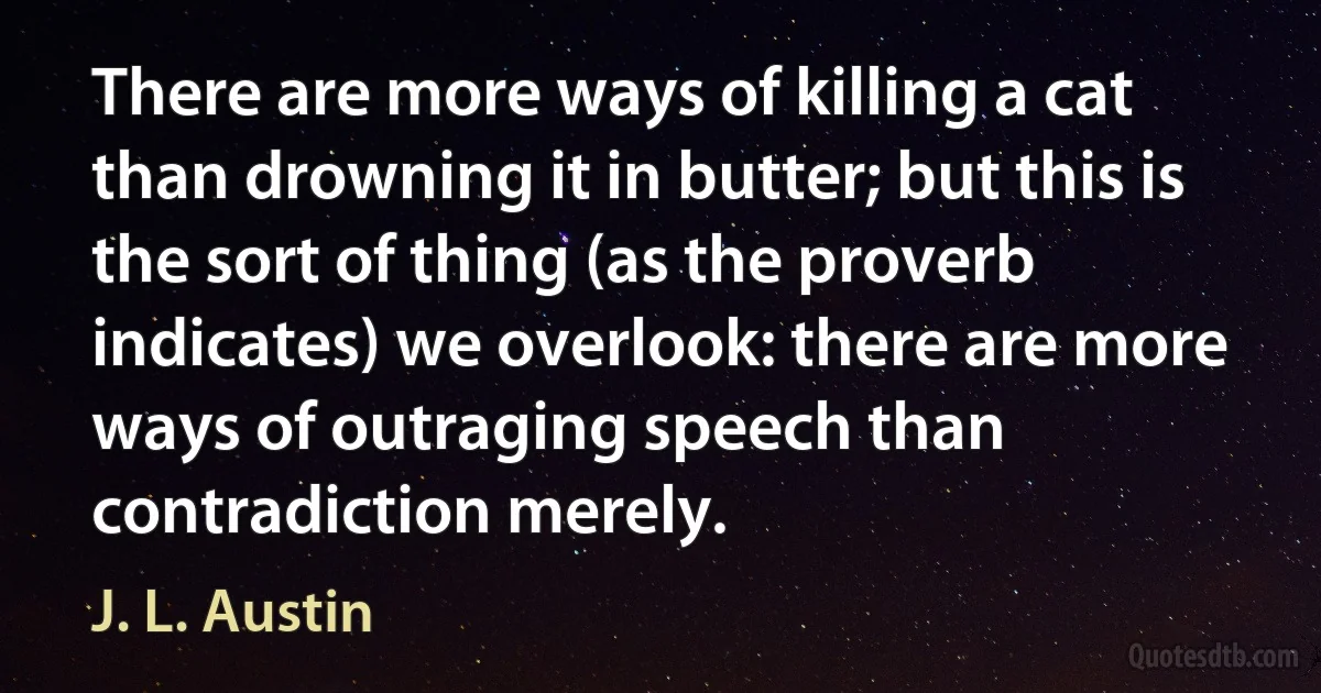 There are more ways of killing a cat than drowning it in butter; but this is the sort of thing (as the proverb indicates) we overlook: there are more ways of outraging speech than contradiction merely. (J. L. Austin)