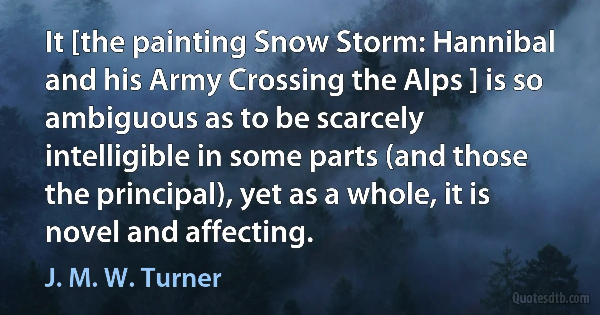 It [the painting Snow Storm: Hannibal and his Army Crossing the Alps ] is so ambiguous as to be scarcely intelligible in some parts (and those the principal), yet as a whole, it is novel and affecting. (J. M. W. Turner)