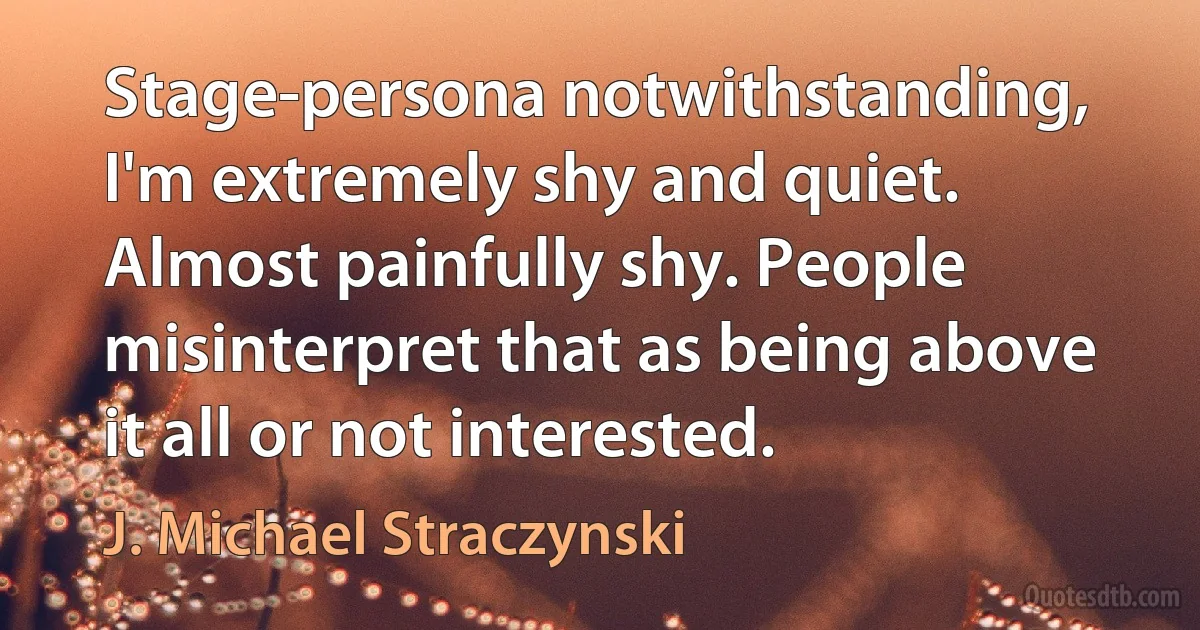 Stage-persona notwithstanding, I'm extremely shy and quiet. Almost painfully shy. People misinterpret that as being above it all or not interested. (J. Michael Straczynski)