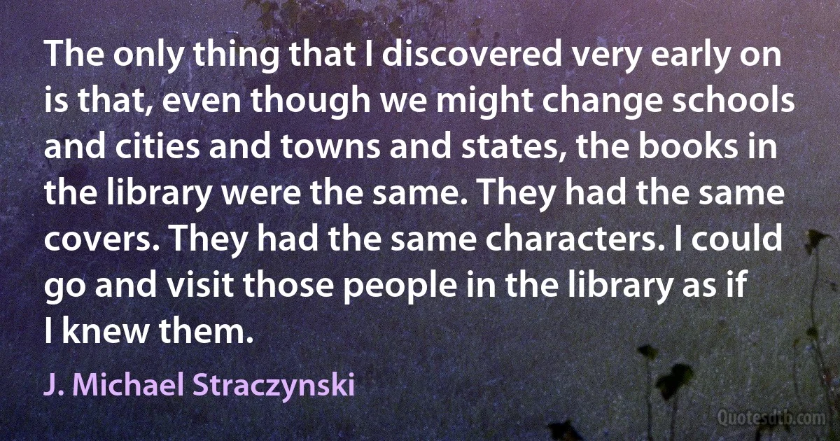 The only thing that I discovered very early on is that, even though we might change schools and cities and towns and states, the books in the library were the same. They had the same covers. They had the same characters. I could go and visit those people in the library as if I knew them. (J. Michael Straczynski)