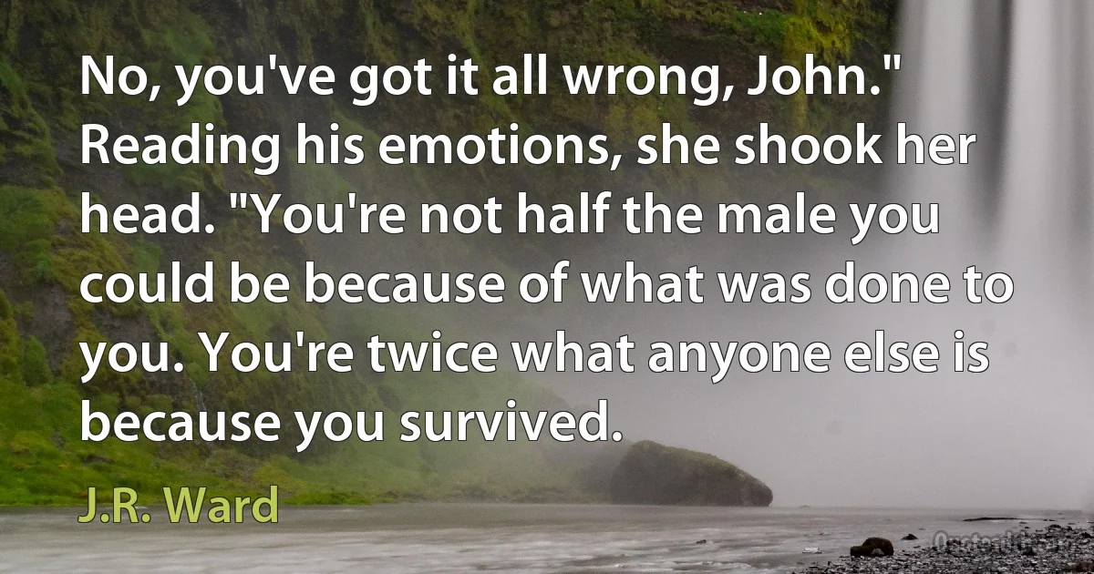 No, you've got it all wrong, John." Reading his emotions, she shook her head. "You're not half the male you could be because of what was done to you. You're twice what anyone else is because you survived. (J.R. Ward)