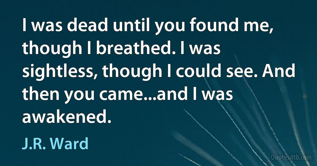 I was dead until you found me, though I breathed. I was sightless, though I could see. And then you came...and I was awakened. (J.R. Ward)