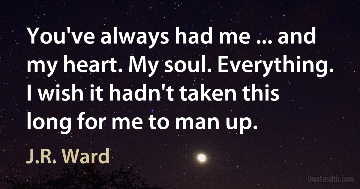 You've always had me ... and my heart. My soul. Everything. I wish it hadn't taken this long for me to man up. (J.R. Ward)