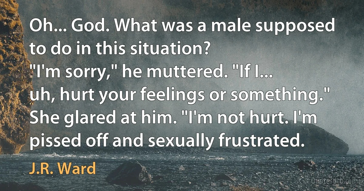 Oh... God. What was a male supposed to do in this situation?
"I'm sorry," he muttered. "If I... uh, hurt your feelings or something."
She glared at him. "I'm not hurt. I'm pissed off and sexually frustrated. (J.R. Ward)