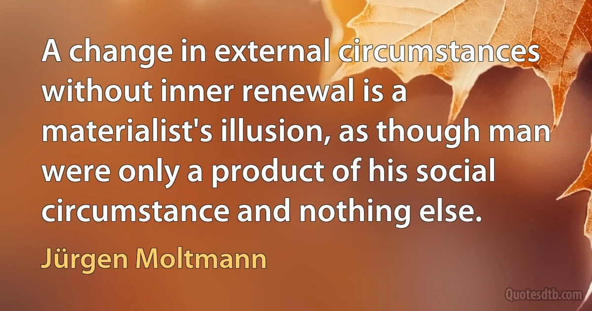 A change in external circumstances without inner renewal is a materialist's illusion, as though man were only a product of his social circumstance and nothing else. (Jürgen Moltmann)