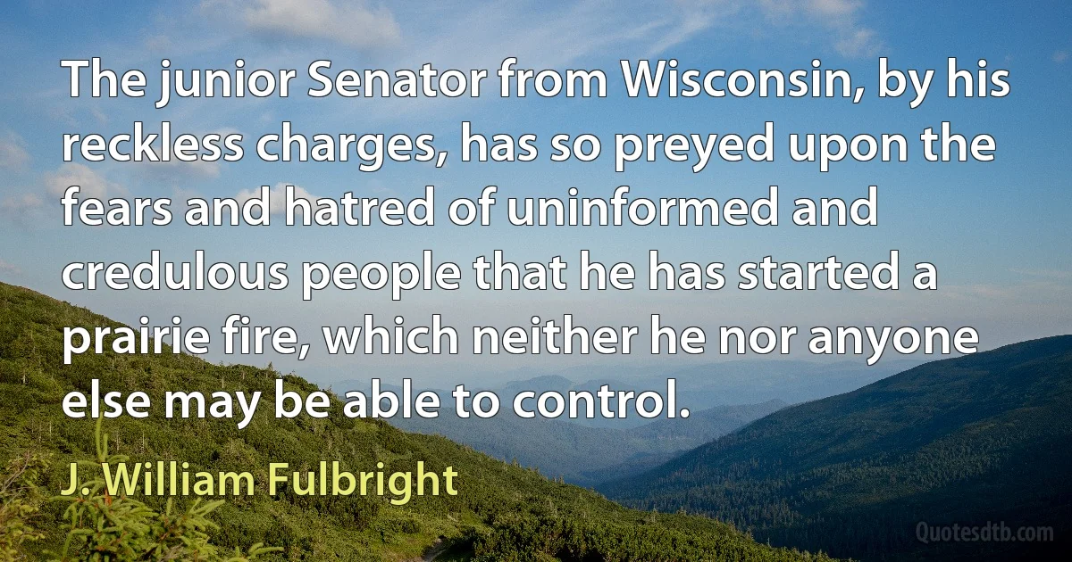 The junior Senator from Wisconsin, by his reckless charges, has so preyed upon the fears and hatred of uninformed and credulous people that he has started a prairie fire, which neither he nor anyone else may be able to control. (J. William Fulbright)