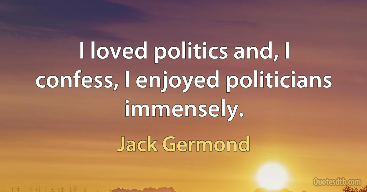 I loved politics and, I confess, I enjoyed politicians immensely. (Jack Germond)