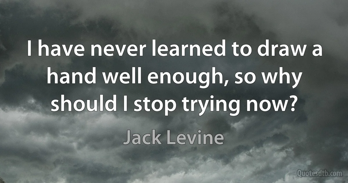 I have never learned to draw a hand well enough, so why should I stop trying now? (Jack Levine)