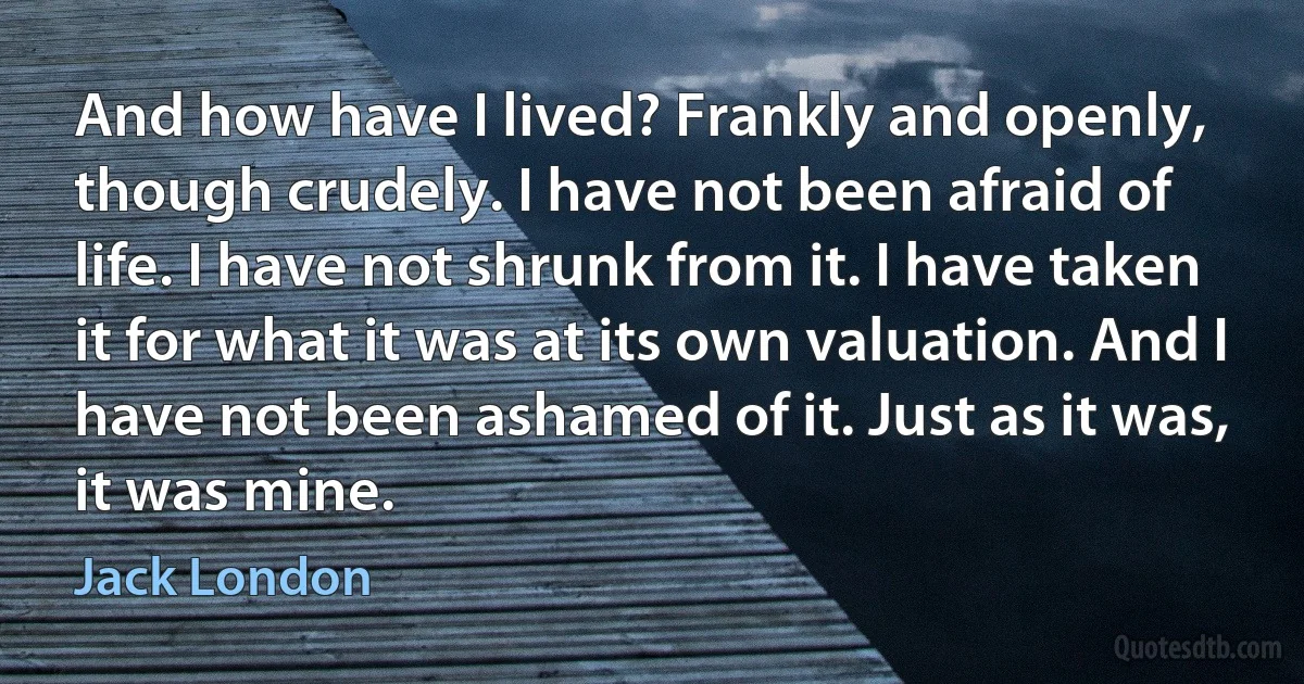 And how have I lived? Frankly and openly, though crudely. I have not been afraid of life. I have not shrunk from it. I have taken it for what it was at its own valuation. And I have not been ashamed of it. Just as it was, it was mine. (Jack London)