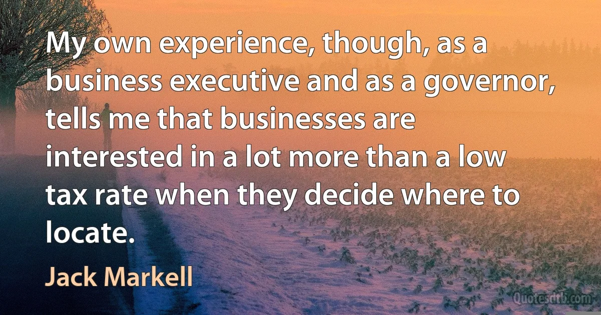 My own experience, though, as a business executive and as a governor, tells me that businesses are interested in a lot more than a low tax rate when they decide where to locate. (Jack Markell)