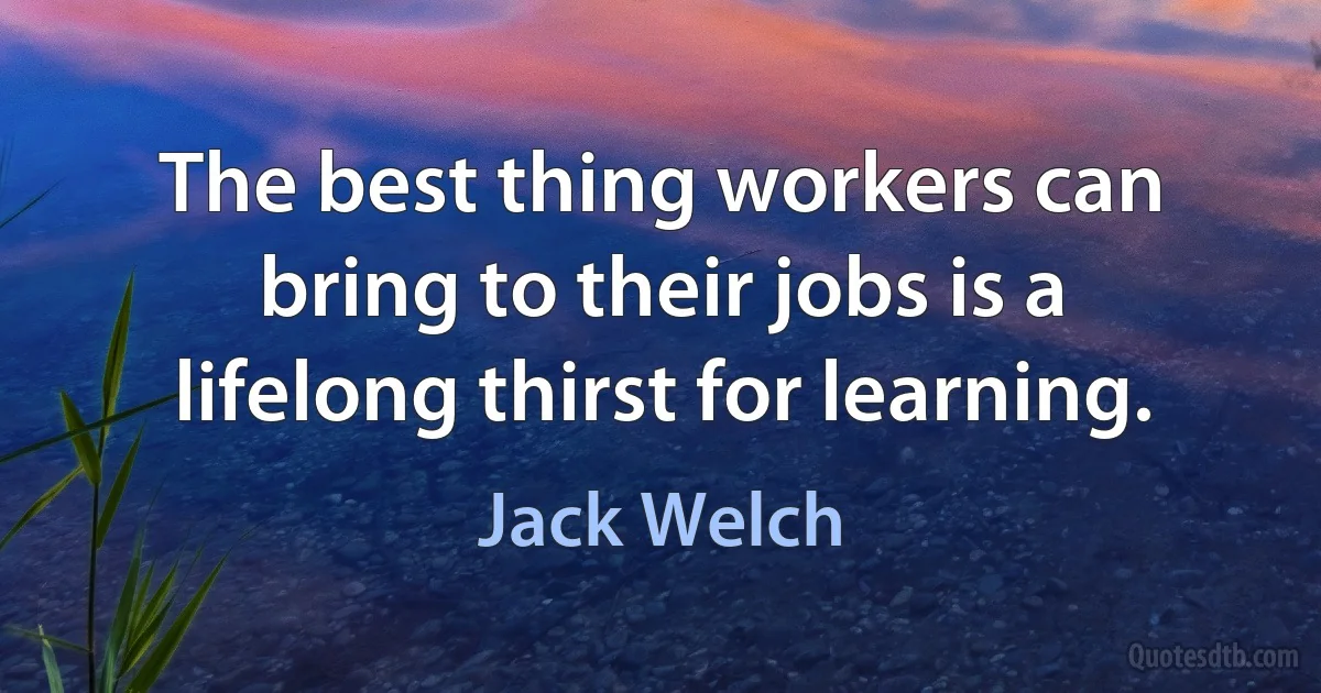 The best thing workers can bring to their jobs is a lifelong thirst for learning. (Jack Welch)