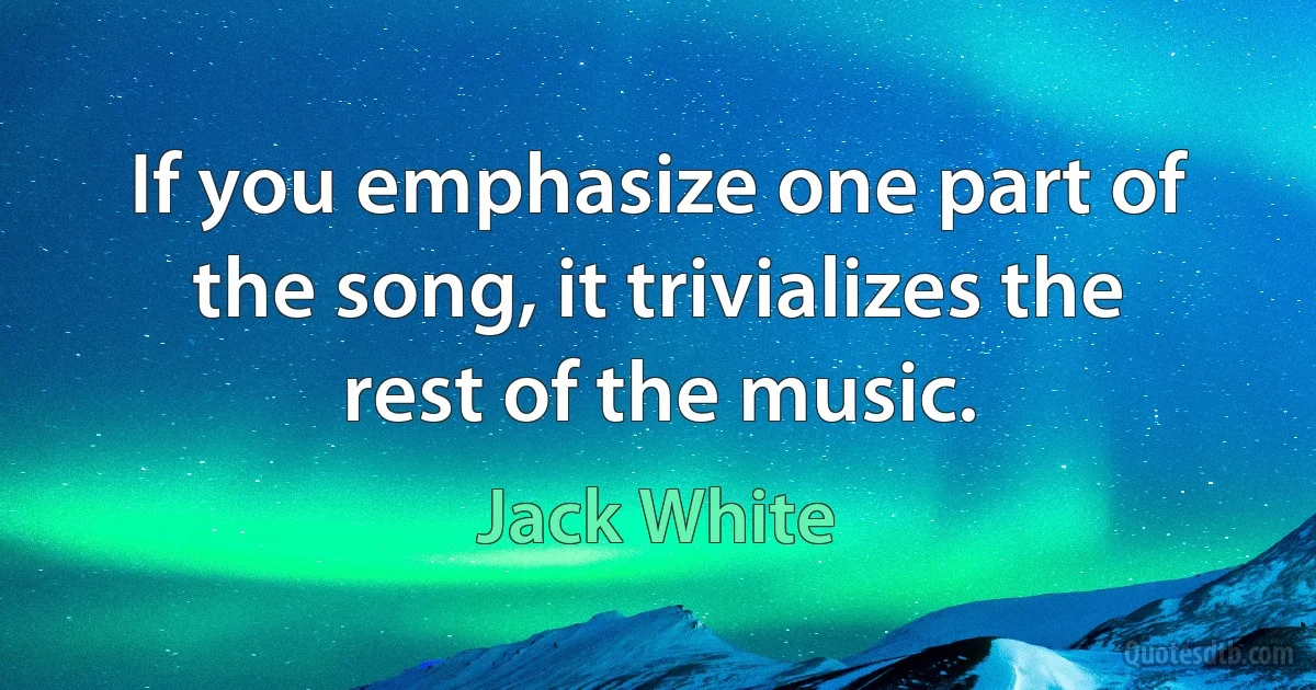 If you emphasize one part of the song, it trivializes the rest of the music. (Jack White)