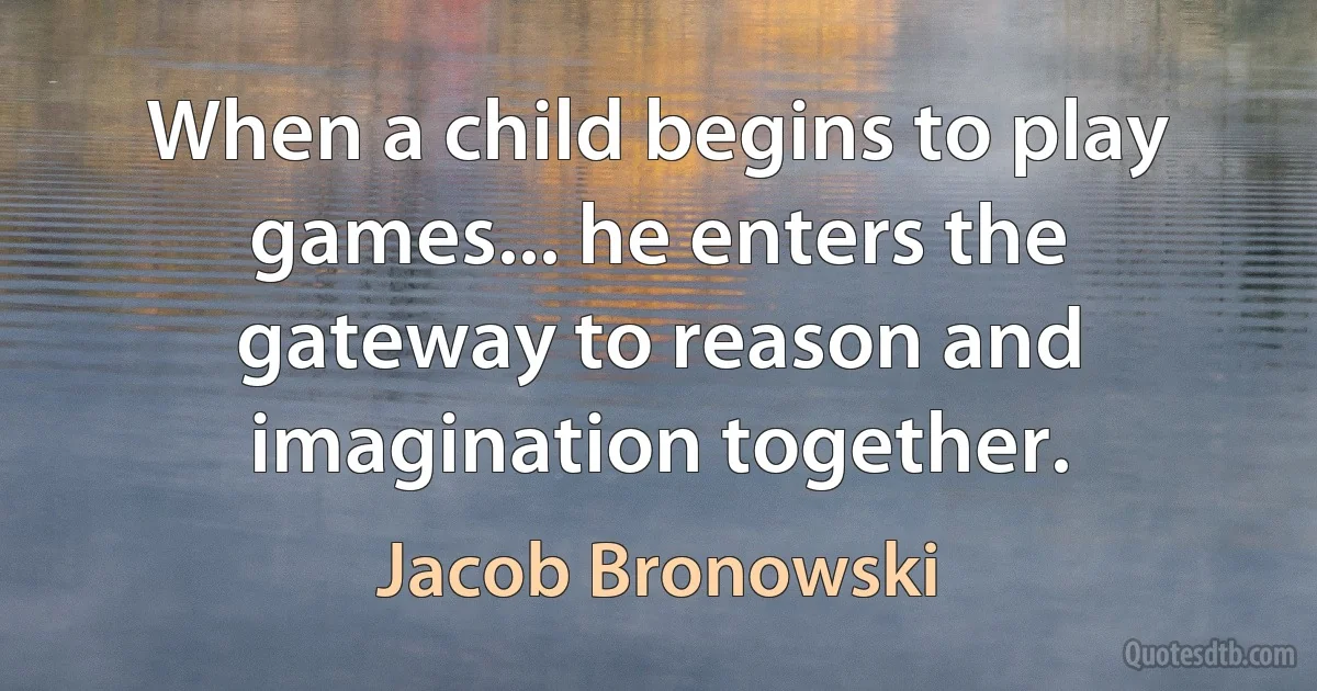 When a child begins to play games... he enters the gateway to reason and imagination together. (Jacob Bronowski)