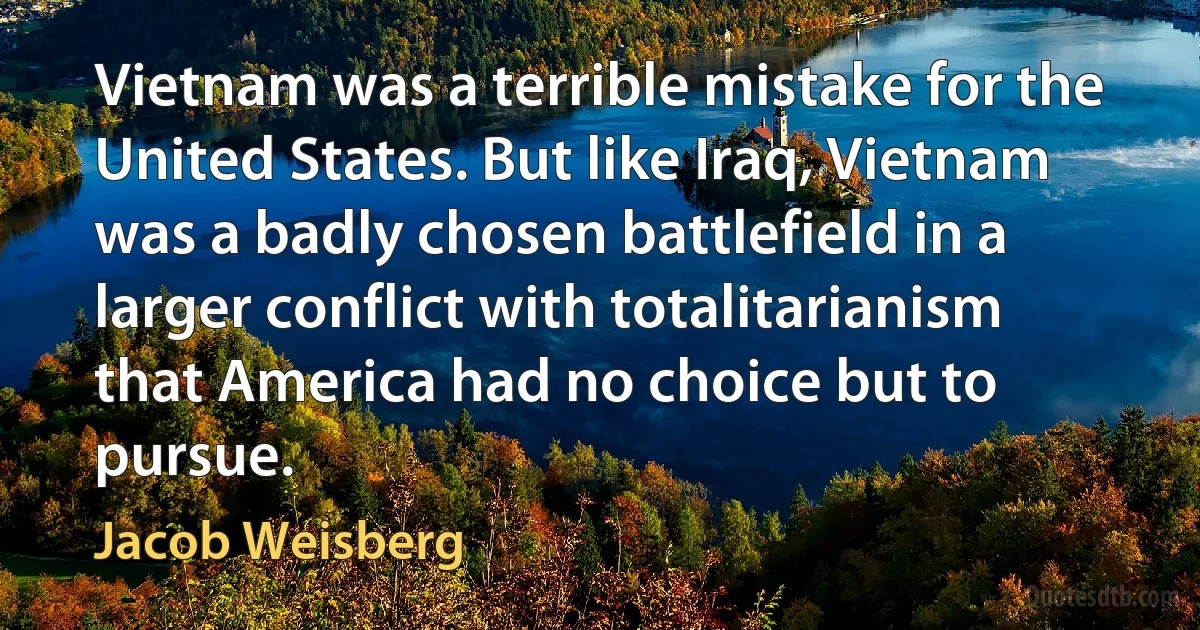 Vietnam was a terrible mistake for the United States. But like Iraq, Vietnam was a badly chosen battlefield in a larger conflict with totalitarianism that America had no choice but to pursue. (Jacob Weisberg)