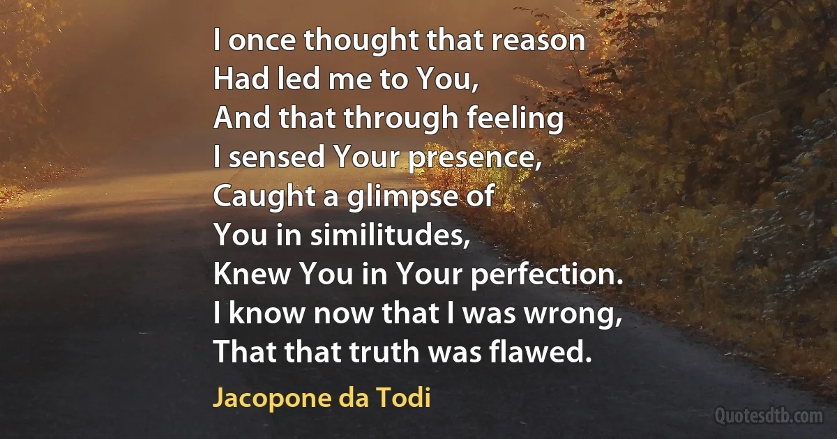 I once thought that reason
Had led me to You,
And that through feeling
I sensed Your presence,
Caught a glimpse of
You in similitudes,
Knew You in Your perfection.
I know now that I was wrong,
That that truth was flawed. (Jacopone da Todi)