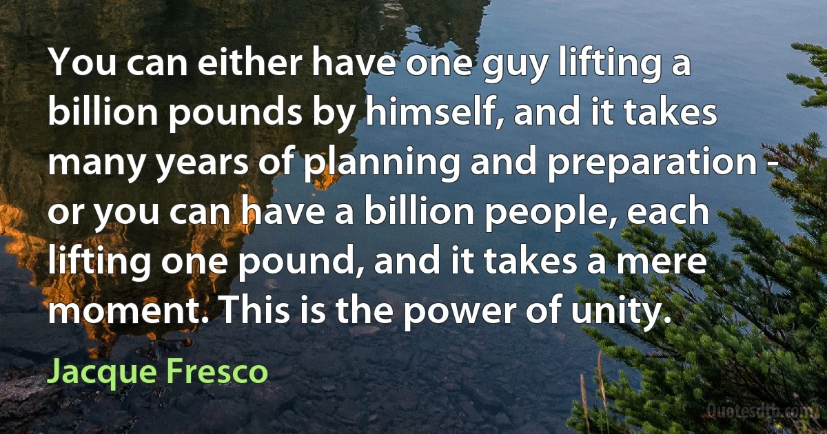 You can either have one guy lifting a billion pounds by himself, and it takes many years of planning and preparation - or you can have a billion people, each lifting one pound, and it takes a mere moment. This is the power of unity. (Jacque Fresco)