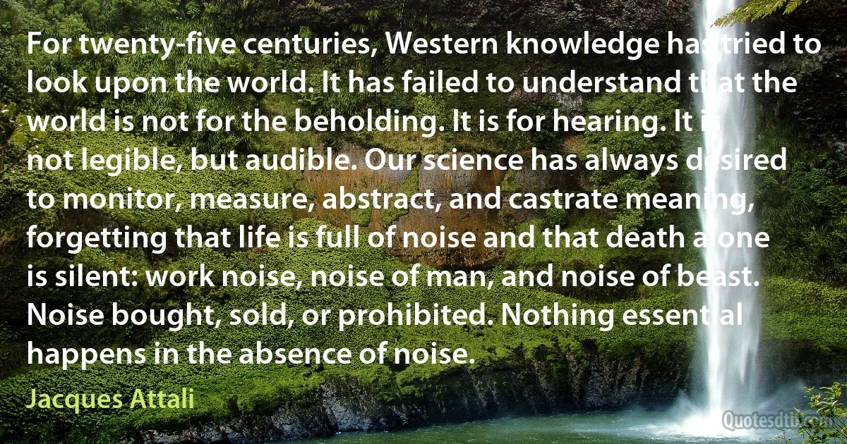 For twenty-five centuries, Western knowledge has tried to look upon the world. It has failed to understand that the world is not for the beholding. It is for hearing. It is not legible, but audible. Our science has always desired to monitor, measure, abstract, and castrate meaning, forgetting that life is full of noise and that death alone is silent: work noise, noise of man, and noise of beast. Noise bought, sold, or prohibited. Nothing essential happens in the absence of noise. (Jacques Attali)